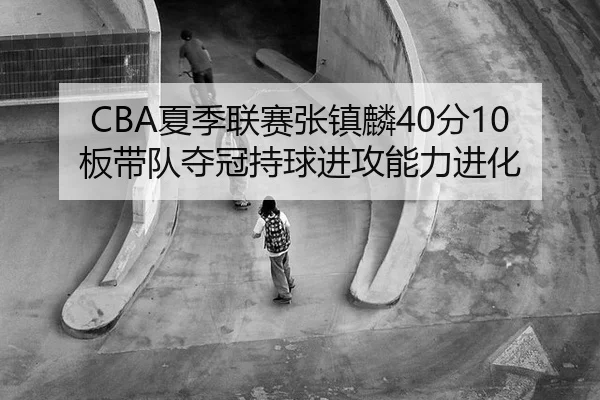CBA夏季联赛张镇麟40分10板带队夺冠持球进攻能力进化