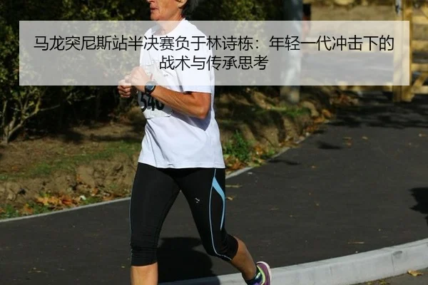 马龙突尼斯站半决赛负于林诗栋：年轻一代冲击下的战术与传承思考